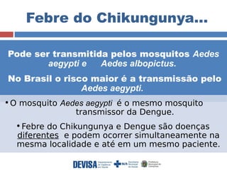 Febre do Chikungunya… 
Pode ser transmitida pelos mosquitos Aedes 
aegypti e Aedes albopictus. 
No Brasil o risco maior é a transmissão pelo 
Aedes aegypti. 
•O mosquito Aedes aegypti é o mesmo mosquito 
transmissor da Dengue. 
•Febre do Chikungunya e Dengue são doenças 
diferentes e podem ocorrer simultaneamente na 
mesma localidade e até em um mesmo paciente. 
 