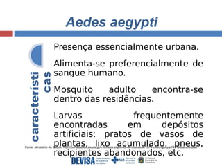 Aedes aegypti 
característi 
Presença essencialmente urbana. 
Alimenta‐se preferencialmente de 
sangue humano. 
Mosquito adulto encontra‐se 
dentro das residências. 
Larvas frequentemente 
encontradas em depósitos 
artificiais: pratos de vasos de 
plantas, lixo acumulado, pneus, 
recipientes abandonados, etc. 
cas 
Fonte: Ministério da Saúde. http://portalsaude.saude.gov.br/index.php/links-de-interesse/1073-chikungunya/14719-transmissao 
 