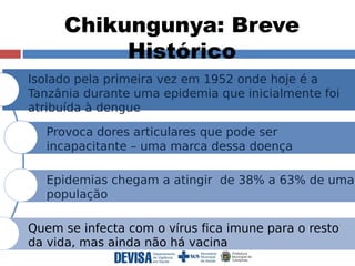 Chikungunya: Breve 
Histórico 
Isolado pela primeira vez em 1952 onde hoje é a 
Tanzânia durante uma epidemia que inicialmente foi 
atribuída à dengue 
Provoca dores articulares que pode ser 
incapacitante – uma marca dessa doença 
Epidemias chegam a atingir de 38% a 63% de uma 
população 
Quem se infecta com o vírus fica imune para o resto 
da vida, mas ainda não há vacina 
 