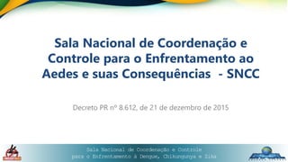 Sala Nacional de Coordenação e Controle
para o Enfrentamento à Dengue, Chikungunya e Zika
Sala Nacional de Coordenação e
Controle para o Enfrentamento ao
Aedes e suas Consequências - SNCC
Decreto PR nº 8.612, de 21 de dezembro de 2015
 