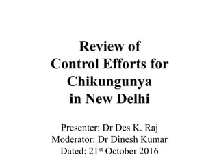 Review of
Control Efforts for
Chikungunya
in New Delhi
Presenter: Dr Des K. Raj
Moderator: Dr Dinesh Kumar
Dated: 21st October 2016
 