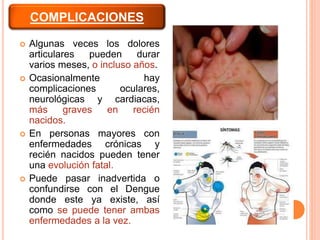  Algunas veces los dolores
articulares pueden durar
varios meses, o incluso años.
 Ocasionalmente hay
complicaciones oculares,
neurológicas y cardiacas,
más graves en recién
nacidos.
 En personas mayores con
enfermedades crónicas y
recién nacidos pueden tener
una evolución fatal.
 Puede pasar inadvertida o
confundirse con el Dengue
donde este ya existe, así
como se puede tener ambas
enfermedades a la vez.
COMPLICACIONES
 
