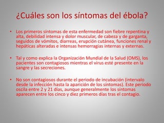 ¿Cuáles son los síntomas del ébola? 
• Los primeros síntomas de esta enfermedad son fiebre repentina y 
alta, debilidad intensa y dolor muscular, de cabeza y de garganta, 
seguidos de vómitos, diarreas, erupción cutánea, funciones renal y 
hepáticas alteradas e intensas hemorragias internas y externas. 
• Tal y como explica la Organización Mundial de la Salud (OMS), los 
pacientes son contagiosos mientras el virus esté presente en la 
sangre y las secreciones. 
• No son contagiosos durante el periodo de incubación (intervalo 
desde la infección hasta la aparición de los síntomas). Este periodo 
oscila entre 2 y 21 días, aunque generalmente los síntomas 
aparecen entre los cinco y diez primeros días tras el contagio. 
 