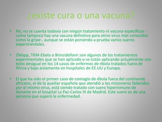 ¿existe cura o una vacuna? 
• No, no se cuenta todavía con ningún tratamiento ni vacuna específicos - 
como tampoco hay una vacuna definitiva para otros virus más conocidos 
como la gripe-, aunque se están poniendo a prueba varios sueros 
experimentales. 
• ZMapp, TKM-Ebola o Brincidofovir son algunos de los tratamientos 
experimentales que se han aplicado o se están aplicando actualmente con 
éxito desigual en los 14 casos de enfermos de ébola tratados fuera de 
África y bajo aislamento en hospitales de EE.UU y Europa. 
• El que ha sido el primer caso de contagio de ébola fuera del continente 
africano, el de la auxiliar española que atendió a los misioneros fallecidos 
por el mismo virus, está siendo tratado con suero hiperinmune de 
donante en el hospital La Paz-Carlos III de Madrid. Este suero es de una 
persona que superó la enfermedad. 
 