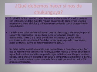 ¿Qué debemos hacer si nos da 
chukunguya? 
• En el 98% de los casos el tratamiento es ambulatorio. Como los dolores 
son intensos, se debe guardar reposo en cama, de preferencia usando 
mosquitero. Para el dolor y la fiebre se recomienda tomar acetaminofén 
cada 6 horas. 
• La fiebre y el calor ambiental hacen que se pierda agua del cuerpo -por el 
sudor y la respiración-, lo que hace necesario tomar líquidos en 
abundancia. Entre 2 a 3 litros por día en los adultos y en los niños 
continuamente, a voluntad. Se debe tomar agua, agua de coco, sopas, 
jugos de frutas, suero de rehidratación oral (SRO). 
• Se debe evitar la deshidratación que puede llevar a complicaciones. Por 
eso se recomienda controlar la fiebre, guardar reposo y tomar abundante 
agua. En los niños y adultos se puede bajar la fiebre también por medios 
físicos, con paños en el cuerpo con agua a temperatura ambiente, o baños 
en ducha o tina sobre todo cuando la fiebre está por encima de los 39 
grados centígrados. 
 