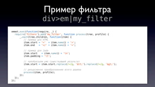 emmet.exec(function(require, _) {
require('filters').add('my_filter', function process(tree, profile) {
_.each(tree.children, function(item) {
// пример для HTML
item.start = '<' + item.name() + '>';
item.end = '</' + item.name() + '>';
// пример для Jade
item.start = item.name() + 'n';
item.padding = 't';
// преобразуем уже существующий результат
item.start = item.start.replace(/</g, '<').replace(/>/g, '>');
// рекурсивное преобразование всего дерева
process(item, profile);
});
});
});
Пример фильтра
div>em|my_filter
 