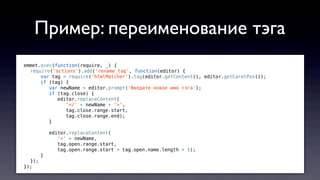 emmet.exec(function(require, _) {
require('actions').add('rename_tag', function(editor) {
var tag = require('htmlMatcher').tag(editor.getContent(), editor.getCaretPos());
if (tag) {
var newName = editor.prompt('Введите новое имя тэга');
if (tag.close) {
editor.replaceContent(
'</' + newName + '>',
tag.close.range.start,
tag.close.range.end);
}
editor.replaceContent(
'<' + newName,
tag.open.range.start,
tag.open.range.start + tag.open.name.length + 1);
}
});
});
Пример: переименование тэга
 