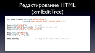 var tree = emmet.require('xmlEditTree')
.parse('<tag attr1="val1" attr2="val2">');
tree.value('attr1'); // val1
tree.get('attr1').range(); // {start: 5, end: 17}
tree.value('attr1', 'Hello world');
tree.remove('attr2');
tree.add('a', 'b', 0);
tree.source; // <tag a="b" attr1="Hello world">
Редактирование HTML
(xmlEditTree)
 