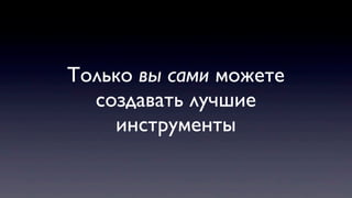 Только вы сами можете
создавать лучшие
инструменты
 