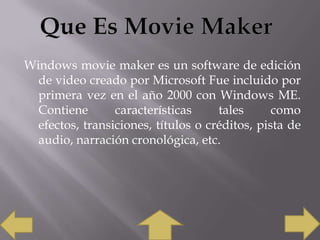Windows movie maker es un software de edición
de video creado por Microsoft Fue incluido por
primera vez en el año 2000 con Windows ME.
Contiene
características
tales
como
efectos, transiciones, títulos o créditos, pista de
audio, narración cronológica, etc.

 