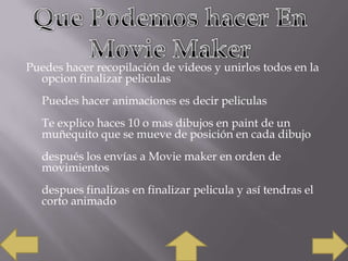 Puedes hacer recopilación de videos y unirlos todos en la
opcion finalizar peliculas
Puedes hacer animaciones es decir peliculas
Te explico haces 10 o mas dibujos en paint de un
muñequito que se mueve de posición en cada dibujo
después los envías a Movie maker en orden de
movimientos
despues finalizas en finalizar pelicula y así tendras el
corto animado

 