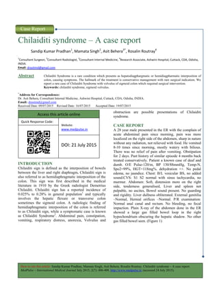 How to site this article: Sandip Kumar Pradhan, Mamata Singh, Asit Behera, Rosalin Routray. Chilaiditi syndrome – A case report.
MedPulse – International Medical Journal July 2015; 2(7): 406-408. http://www.medpulse.in (accessed 24 July 2015).
Case Report
Chilaiditi syndrome – A case report
Sandip Kumar Pradhan1
, Mamata Singh2
, Asit Behera3*
, Rosalin Routray4
1
Consultant Surgeon,
2
Consultant Radiologist,
3
Consultant Internal Medicine,
4
Research Associate, Ashwini Hospital, Cuttack, CDA, Odisha,
INDIA.
Email: drasitmd@gmail.com
Abstract Chilaiditi Syndrome is a rare condition which presents as hepatodiagphargmatic or hemidiagpharmatic interposition of
colon, causing symptoms. The hallmark of the treatment is conservative management with rare surgical indication. We
report a rare case of Chilaiditi Syndrome with volvulus of sigmoid colon which required surgical intervention.
Keywords: chilaiditi syndrome, sigmoid volvulus.
*
Address for Correspondence:
Dr. Asit Behera, Consultant Internal Medicine, Ashwini Hospital, Cuttack, CDA, Odisha, INDIA.
Email: drasitmd@gmail.com
Received Date: 09/07/2015 Revised Date: 16/07/2015 Accepted Date: 19/07/2015
INTRODUCTION
Chilaiditi sign is defined as the interposition of bowels
between the liver and right diaphragm. Chilaiditi sign is
also referred to as hemidiaphragmatic interposition of the
colon. This sign was first described in the medical
literature in 1910 by the Greek radiologist Demetrius
Chilaiditi. Chilaiditi sign has a reported incidence of
0.025% to 0.28% in general population1
and typically
involves the hepatic flexure or transverse colon
sometimes the sigmoid colon. A radiologic finding of
hemidiaphragmatic interposition of the colon is referred
to as Chilaiditi sign, while a symptomatic case is known
as Chilaiditi Syndrome2
. Abdominal pain, constipation,
vomiting, respiratory distress, anorexia, Volvulus and
obstruction are possible presentations of Chilaiditi
syndrome.
CASE REPORT
A 28 year male presented in the ER with the complain of
acute abdominal pain since morning, pain was more
localized on the right side of the abdomen, sharp in nature
without any radiation, not relieved with food. He vomited
8-10 times since morning, mostly watery with bilious.
There was no relief of pain after vomiting. Obstipation
for 2 days. Past history of similar episode 4 months back
treated conservatively. Patient a known case of deaf and
dumb. O/E Pulse-120/m, BP 130/88mmHg, Temp-N,
Spo2=99%, HGT=118mg%. dehydration ++. No pedal
edema, no jaundice. Chest: B/L vesicular BS, no added
sound.CVS: S1 S2 normal with sinus tachycardia, no
murmur. Abdomen: Soft, distension more on the right
side, tenderness generalised, Liver and spleen not
palpable, no ascites, Bowel sound present. No guarding
and rigidity. Liver dullness obliterated. External genitilia
–Normal, Hernial orifices –Normal. P/R examination:
Normal anal canal and rectum. No bleeding, no fecal
impaction. Plain X-ray of the abdomen done in the ER
showed a large gas filled bowel loop in the right
hypochondrium obscuring the hepatic shadow. No other
gas filled bowel seen. (Figure 1)
Access this article online
Quick Response Code:
Website:
www.medpulse.in
DOI: 21 July 2015
 