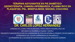 TERAPIAS ADYUVANTES EN PIE DIABÉTICO:
OZONOTERAPIA, CAMARA HIPERBARICA, PLASMA RICO EN
PLAQUETAS, PNL, MINDFULNESS, QIGONG, COUCHING
DR. CARLOS LOPEZ HERNANDEZ
EGRESADO DE LA UNAM, ESPECIALIDAD EN EL CENTRO MÉDICO NACIONAL SIGLO XXI
DIPLOMADO EN DESARROLLO HUMANO Y GESTALT
PRESIDENTE FUNDADOR DE ASOCIACIÓN GUERRERENSE DE ATENCIÓN INTEGRALAL PACIENTE CON PIE DIABÉTICO
EX PRESIDENTE DEL COLEGIO GUERRERENSE DE CIRUJANOS A.C.
EX PRESIDENTE DE LA SOCIEDAD DE GASTROENTEROLOGIA DEL ESTADO DE GUERRERO
 