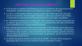 ATRACTIVOS CULTURALES Y TURÍSTICOS
 El 22 de julio se celebra la festividad en honor a la Patrona del lugar Santa María
Magdalena, asistiendo personas de diferentes lugares y municipios.
 Los día 1 y 2 de febrero se lleva a cabo la fiesta de la feria del Café, principal
producto aromático de esta región Mazateca, de la que subsisten las familias
campesinas; en esta misma fecha se le rinde honor a la virgen candelaria.
 En 1963 siendo presidente municipal el Sr. Emilio Mendoza Cristiano, apoyados por
un selecto, grupo de personas se inicio con la primera feria del café, nombrando
como presidente al Sr. Eulogio Prado Escobedo.
 Para festejar este acontecimiento se nombraron a tres señoritas del pueblo para
trabajar y poder así colocarse como la reina de dichas festividades, comenzaron
vendiendo votos y quien y quien obtuviera mas votos vendidos, ganaría mientras
que las otras dos quedarían como princesas. La ganadora de esa ocasión fue la
señorita Elvira Prado Olmos.
 La ultima vez que se festejo esta feria fue en el 2001 y en esa ultima ocasión la
ganadora del concurso fue la señorita Viviana Avendaño Carrera.
 