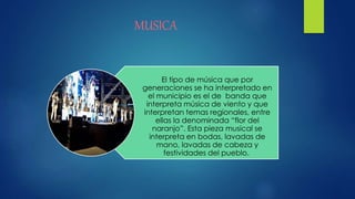 MUSICA
El tipo de música que por
generaciones se ha interpretado en
el municipio es el de banda que
interpreta música de viento y que
interpretan temas regionales, entre
ellas la denominada “flor del
naranjo”. Esta pieza musical se
interpreta en bodas, lavadas de
mano, lavadas de cabeza y
festividades del pueblo.
 