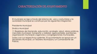 CARACTERIZACIÓNDE AYUNTAMIENTO
El municipio se rige a través del sistema de usos y costumbres y la
autoridad municipal se constituye por los siguientes integrantes:
Presidente Municipal
Síndico Municipal
11 Regidores de Hacienda, educación, ecología, salud, obras públicas,
mercado municipal, transporte y vialidad, agua potable, panteones,
organización municipal y agencias y congregaciones municipales.
Todos con sus respectivos suplentes. El ayuntamiento se apoya en un
Secretario Municipal, un Tesorero Municipal y un Comandante de
Policía.
 