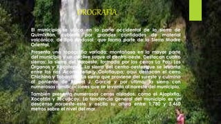 OROGRAFÍA
El municipio se ubica en la parte occidental de la sierra de
Quimixtlán, cubierta por grandes cantidades de material
volcánico, de tipo Andosol que forma parte de la Sierra Madre
Oriental.
Presenta una topografía variada; montañosa en la mayor parte
del municipio y un declive suave al centro-oeste. Destacan cuatro
sierras: la sierra del noroeste, formada por los cerros La Paz, Los
Órganos y Xocotepec. La sierra del centro-oeste, que se levanta
entre los ríos Acomocotla y Colotlaupa; aquí destacan el cerro
Chichina y Tobardillo. La sierra que proviene del sureste y culmina
al poniente de Rafael J. García y por último, la sierra con
numerosas ramificaciones que se levanta al noreste del municipio.
También presenta numerosos cerros aislados, como el Ajapixtla,
Xocotzin y Tecuacoy. La tendencia general del municipio es un
descenso noroeste-este y oscila su altura entre 1,780 y 3,460
metros sobre el nivel del mar.
 