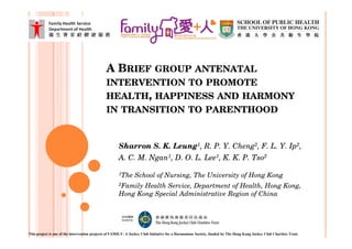 A BRIEF GROUP ANTENATAL
                                              INTERVENTION TO PROMOTE
                                              HEALTH, HAPPINESS AND HARMONY
                                              IN TRANSITION TO PARENTHOOD


                                                      Sharron S. K. Leung1, R. P. Y. Cheng2, F. L. Y. Ip2,
                                                      A. C. M. Ngan1, D. O. L. Lee1, K. K. P. Tso2

                                                      1The      School of Nursing, The University of Hong Kong
                                                      2FamilyHealth Service, Department of Health, Hong Kong,
                                                      Hong Kong Special Administrative Region of China




This project is one of the intervention projects of FAMILY: A Jockey Club Initiative for a Harmonious Society, funded by The Hong Kong Jockey Club Charities Trust.
 