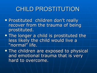 CHILD PROSTITUTION  Prostituted  children don’t really recover from the trauma of being prostituted. The longer a child is prostituted the less likely the child would live a “normal” life. The children are exposed to physical and emotional trauma that is very hard to overcome. 