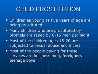 CHILD PROSTITUTION  Children as young as five years of age are being prostituted . Many children who are prostituted by brothels are raped by 8-15 men per night. Most of the children ages 15-20 are subjected to sexual abuse and incest  Most of the people paying for these services are business men, foreigners teenage boys  