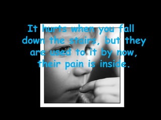 It hurts when you fall down the stairs, but they are used to it by now, their pain is inside. 
