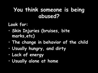 You think someone is being abused? Look for:  Skin Injuries (bruises, bite  marks,etc) The change in behavior of the child Usually hungry, and dirty Lack of energy Usually alone at home 