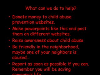 What can we do to help? Donate money to child abuse prevention websites. Make powerpoints like this and post them on different websites. Raise awareness about child abuse Be friendly in the neighborhood, maybe one of your neighbors is abused… Report as soon as possible if you can. Remember you will be saving someone’s life. 
