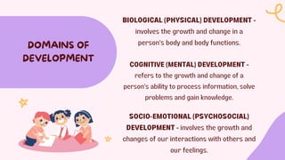 BIOLOGICAL (PHYSICAL) DEVELOPMENT -
involves the growth and change in a
person's body and body functions.
DOMAINS OF
DEVELOPMENT
COGNITIVE (MENTAL) DEVELOPMENT -
refers to the growth and change of a
person's ability to process information, solve
problems and gain knowledge.
SOCIO-EMOTIONAL (PSYCHOSOCIAL)
DEVELOPMENT - involves the growth and
changes of our interactions with others and
our feelings.
 