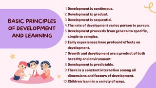 Development is continuous.
1.
Development is gradual.
2.
Development is sequential.
3.
The rate of development varies person to person.
4.
Development proceeds from general to specific,
simple to complex.
5.
Early experiences have profound effects on
development.
6.
Growth and development are a product of both
heredity and environment.
7.
Development is predictable.
8.
There is a constant interaction among all
dimensions and factors of development.
9.
Children learn in a variety of ways.
10.
BASIC PRINCIPLES
OF DEVELOPMENT
AND LEARNING
 
