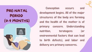 Conception occurs and
development begins. All of the major
structures of the body are forming
and the health of the mother is of
primary concern. Understanding
nutrition, teratogens (or
environmental factors that can lead
to birth defects), and labor and
delivery are primary concerns.
PRE-NATAL
PERIOD
(0-9 MONTHS)
 