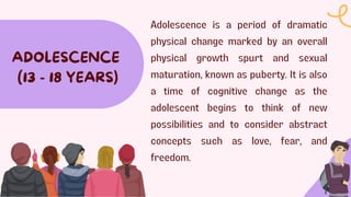 Adolescence is a period of dramatic
physical change marked by an overall
physical growth spurt and sexual
maturation, known as puberty. It is also
a time of cognitive change as the
adolescent begins to think of new
possibilities and to consider abstract
concepts such as love, fear, and
freedom.
ADOLESCENCE
(13 - 18 YEARS)
 