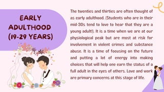 The twenties and thirties are often thought of
as early adulthood. (Students who are in their
mid-30s tend to love to hear that they are a
young adult!). It is a time when we are at our
physiological peak but are most at risk for
involvement in violent crimes and substance
abuse. It is a time of focusing on the future
and putting a lot of energy into making
choices that will help one earn the status of a
full adult in the eyes of others. Love and work
are primary concerns at this stage of life.
EARLY
ADULTHOOD
(19-29 YEARS)
 