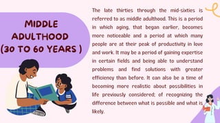 The late thirties through the mid-sixties is
referred to as middle adulthood. This is a period
in which aging, that began earlier, becomes
more noticeable and a period at which many
people are at their peak of productivity in love
and work. It may be a period of gaining expertise
in certain fields and being able to understand
problems and find solutions with greater
efficiency than before. It can also be a time of
becoming more realistic about possibilities in
life previously considered; of recognizing the
difference between what is possible and what is
likely.
MIDDLE
ADULTHOOD
(30 TO 60 YEARS )
 