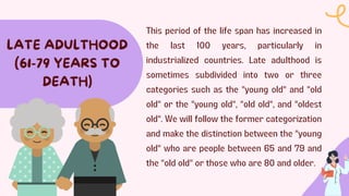 This period of the life span has increased in
the last 100 years, particularly in
industrialized countries. Late adulthood is
sometimes subdivided into two or three
categories such as the "young old" and "old
old" or the "young old", "old old", and "oldest
old". We will follow the former categorization
and make the distinction between the "young
old" who are people between 65 and 79 and
the "old old" or those who are 80 and older.
LATE ADULTHOOD
(61-79 YEARS TO
DEATH)
 