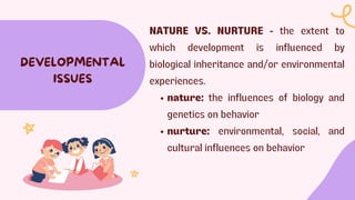 NATURE VS. NURTURE - the extent to
which development is influenced by
biological inheritance and/or environmental
experiences.
nature: the influences of biology and
genetics on behavior
nurture: environmental, social, and
cultural influences on behavior
DEVELOPMENTAL
ISSUES
 