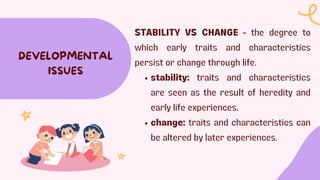 STABILITY VS CHANGE - the degree to
which early traits and characteristics
persist or change through life.
stability: traits and characteristics
are seen as the result of heredity and
early life experiences.
change: traits and characteristics can
be altered by later experiences.
DEVELOPMENTAL
ISSUES
 