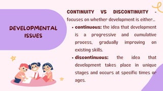 DEVELOPMENTAL
ISSUES
CONTINUITY VS DISCONTINUITY -
focuses on whether development is either...
continuous: the idea that development
is a progressive and cumulative
process, gradually improving on
existing skills.
discontinuous: the idea that
development takes place in unique
stages and occurs at specific times or
ages.
 