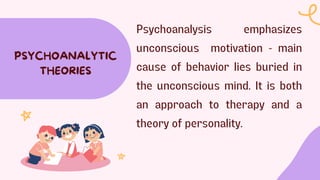 Psychoanalysis emphasizes
unconscious motivation - main
cause of behavior lies buried in
the unconscious mind. It is both
an approach to therapy and a
theory of personality.
PSYCHOANALYTIC
THEORIES
 