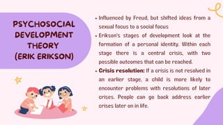 Influenced by Freud, but shifted ideas from a
sexual focus to a social focus
Erikson's stages of development look at the
formation of a personal identity. Within each
stage there is a central crisis, with two
possible outcomes that can be reached.
Crisis resolution: If a crisis is not resolved in
an earlier stage, a child is more likely to
encounter problems with resolutions of later
crises. People can go back address earlier
crises later on in life.
PSYCHOSOCIAL
DEVELOPMENT
THEORY
(ERIK ERIKSON)
 