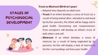 STAGES OF
PSYCHOSOCIAL
DEVELOPMENT
Trust vs Mistrust (Birth to 1 year)
Adopted view depends on adult care.
Trust: If an infant develops a sense of trust (as a
result of being looked after, attended to and loved
by his/her parents), the infant will be happy and in
good health. Consistency and responsiveness
from caregivers will develop an infant's trust of
both others and self.
Mistrust: If an infant develops a sense of
mistrust (as a result of being neglected by its
parents), he/she will display a lack of interest in
his/her surroundings and have poor health.
 
