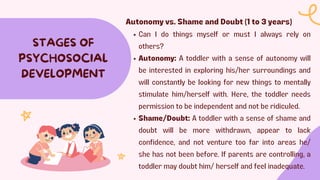 STAGES OF
PSYCHOSOCIAL
DEVELOPMENT
Autonomy vs. Shame and Doubt (1 to 3 years)
Can I do things myself or must I always rely on
others?
Autonomy: A toddler with a sense of autonomy will
be interested in exploring his/her surroundings and
will constantly be looking for new things to mentally
stimulate him/herself with. Here, the toddler needs
permission to be independent and not be ridiculed.
Shame/Doubt: A toddler with a sense of shame and
doubt will be more withdrawn, appear to lack
confidence, and not venture too far into areas he/
she has not been before. If parents are controlling, a
toddler may doubt him/ herself and feel inadequate.
 