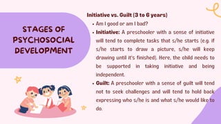 STAGES OF
PSYCHOSOCIAL
DEVELOPMENT
Initiative vs. Guilt (3 to 6 years)
Am I good or am I bad?
Initiative: A preschooler with a sense of initiative
will tend to complete tasks that s/he starts (e.g. if
s/he starts to draw a picture, s/he will keep
drawing until it's finished). Here, the child needs to
be supported in taking initiative and being
independent.
Guilt: A preschooler with a sense of guilt will tend
not to seek challenges and will tend to hold back
expressing who s/he is and what s/he would like to
do.
 