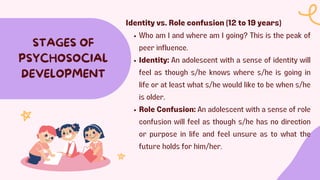 STAGES OF
PSYCHOSOCIAL
DEVELOPMENT
Identity vs. Role confusion (12 to 19 years)
Who am I and where am I going? This is the peak of
peer influence.
Identity: An adolescent with a sense of identity will
feel as though s/he knows where s/he is going in
life or at least what s/he would like to be when s/he
is older.
Role Confusion: An adolescent with a sense of role
confusion will feel as though s/he has no direction
or purpose in life and feel unsure as to what the
future holds for him/her.
 