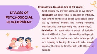 STAGES OF
PSYCHOSOCIAL
DEVELOPMENT
Intimacy vs. Isolation (20 to 40 years)
Shall I share my life with someone or live alone?
Intimacy: An adult who is capable of intimacy
will tend to form close bonds with people (such
as by forming friends and having romantic
relationships that eventually lead to marriage).
Isolation: An adult with a sense of isolation
finds it difficult to form relationships with people
and is unable to understand what other people
are thinking or feeling. As a result, s/he spends
most of the time by him/herself, with little or no
friends.
 