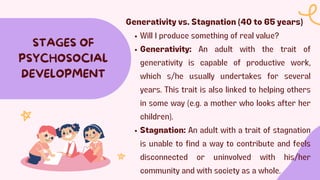 STAGES OF
PSYCHOSOCIAL
DEVELOPMENT
Generativity vs. Stagnation (40 to 65 years)
Will I produce something of real value?
Generativity: An adult with the trait of
generativity is capable of productive work,
which s/he usually undertakes for several
years. This trait is also linked to helping others
in some way (e.g. a mother who looks after her
children).
Stagnation: An adult with a trait of stagnation
is unable to find a way to contribute and feels
disconnected or uninvolved with his/her
community and with society as a whole.
 