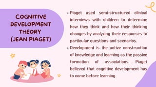 Piaget used semi-structured clinical
interviews with children to determine
how they think and how their thinking
changes by analyzing their responses to
particular questions and scenarios.
Development is the active construction
of knowledge and learning as the passive
formation of associations. Piaget
believed that cognitive development has
to come before learning.
COGNITIVE
DEVELOPMENT
THEORY
(JEAN PIAGET)
 