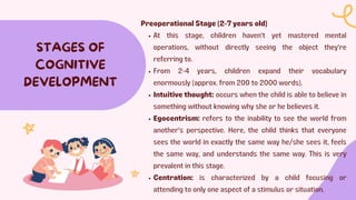 STAGES OF
COGNITIVE
DEVELOPMENT
Preoperational Stage (2-7 years old)
At this stage, children haven't yet mastered mental
operations, without directly seeing the object they're
referring to.
From 2-4 years, children expand their vocabulary
enormously (approx. from 200 to 2000 words).
Intuitive thought: occurs when the child is able to believe in
something without knowing why she or he believes it.
Egocentrism: refers to the inability to see the world from
another's perspective. Here, the child thinks that everyone
sees the world in exactly the same way he/she sees it, feels
the same way, and understands the same way. This is very
prevalent in this stage.
Centration: is characterized by a child focusing or
attending to only one aspect of a stimulus or situation.
 