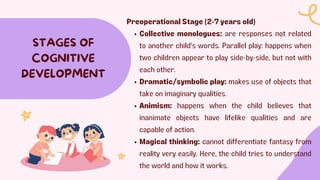 STAGES OF
COGNITIVE
DEVELOPMENT
Preoperational Stage (2-7 years old)
Collective monologues: are responses not related
to another child's words. Parallel play: happens when
two children appear to play side-by-side, but not with
each other.
Dramatic/symbolic play: makes use of objects that
take on imaginary qualities.
Animism: happens when the child believes that
inanimate objects have lifelike qualities and are
capable of action.
Magical thinking: cannot differentiate fantasy from
reality very easily. Here, the child tries to understand
the world and how it works.
 