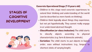 STAGES OF
COGNITIVE
DEVELOPMENT
Concrete Operational Stage (7-11 years old)
Children in this stage need concrete experiences to
extend their thinking and understanding of the world
(can be described as more hands-on thinking).
Children think logically about things they experience,
but not yet hypothetically. They cannot really engage
in or understand abstract thought.
Classification (or class inclusion): The child starts
to classify objects according to physical
characteristics (e.g. farm & domestic animals).
Seriation: The child starts to put objects in logical
order, even without instructions (e.g., longest to
shortest sticks of varying length).
 