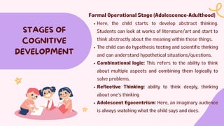 STAGES OF
COGNITIVE
DEVELOPMENT
Formal Operational Stage (Adolescence-Adulthood)
Here, the child starts to develop abstract thinking.
Students can look at works of literature/art and start to
think abstractly about the meaning within those things.
The child can do hypothesis testing and scientific thinking
and can understand hypothetical situations/questions.
Combinational logic: This refers to the ability to think
about multiple aspects and combining them logically to
solve problems.
Reflective Thinking: ability to think deeply, thinking
about one's thinking
Adolescent Egocentrism: Here, an imaginary audience
is always watching what the child says and does.
 